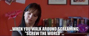 ...when you walk around screaming, "Screw the world"...