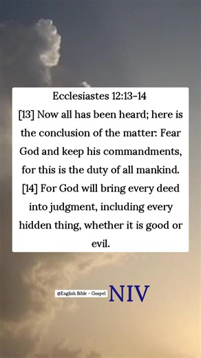 Ecclesiastes 12:13-14 [13] Now all has been heard; here is the conclusion of the matter: Fear God and keep his commandments, for this is the duty of all mankind. [14] For God will bring every deed into judgment, including every hidden thing, whether it is good or evil. English Bible - Gospel | English Bible - Gospel