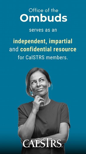 Have a problem you can't get solved? The Ombuds Office serves as an independent, impartial and confidential resource for members who need help with concerns and disputes. CalSTRS.com/ombuds | CalSTRS