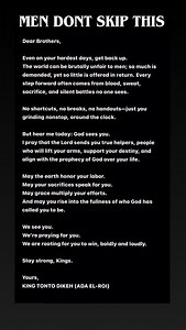 Dear Brothers, Even on your hardest days, get back up. The world can be brutally unfair to men; so much is demanded, yet so little is offered in return. Every step forward often comes from blood, sweat, sacrifice, and silent battles no one sees. No shortcuts, no breaks, no handouts, just you grinding nonstop, around the clock. But hear me today: God sees you. I pray that the Lord sends you true helpers, people who will lift your arms, support your destiny, and align with the prophecy of God over