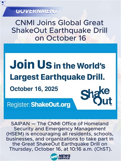 CNMI Joins Global Great ShakeOut Earthquake Drill on October 16 SAIPAN — The CNMI Office of Homeland Security and Emergency Management (HSEM) is encouraging all residents, schools, businesses, and organizations to take part in the Great ShakeOut Earthquake Drill on Thursday, October 16, at 10:16 a.m. (ChST). Participants will practice the “Drop, Cover, and Hold On” procedure during the one-minute self-led drill designed to promote earthquake safety and preparedness. Participation is open to ever