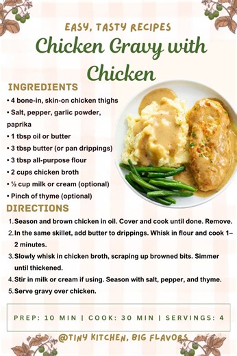 Chicken Gravy with Chicken A complete homestyle meal—juicy chicken smothered in creamy gravy. Prep: 10 min | Cook: 30 min | Servings: 4 Ingredients: • 4 bone-in, skin-on chicken thighs • Salt, pepper, garlic powder, paprika • 1 tbsp oil or butter • 3 tbsp butter (or pan drippings) • 3 tbsp all-purpose flour • 2 cups chicken broth • ½ cup milk or cream (optional) • Pinch of thyme (optional) Instructions: Season and brown chicken in oil. Cover and cook until done. Remove. In the same skillet, add 
