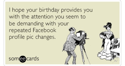 I hope your birthday provides you with the attention you seem to be demanding with your repeated Facebook profile pic changes.