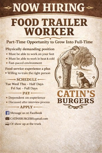 WE’RE HIRING – FOOD TRAILER WORKER Catin’s Burgers is looking for a reliable part-time food trailer worker to join our team, with the opportunity to grow into full-time. This is a physically demanding job. You must be able to: • Be on your feet for long periods • Work in heat and cold • Keep up in a fast-paced environment Schedule Tuesday Wednesday Thursday – half day shifts Friday Saturday – full shifts Experience Food service experience is a plus, but we are willing to train the right person. 