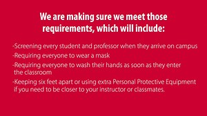Last Friday, the Texas Higher Education Coordinating Board issued safety standards for resuming PAUSED spring courses. We are making sure we meet those requirements, which will include screening every student and professor when they arrive on campus, requiring everyone to wear a mask, requiring everyone to wash their hands as soon as they enter the classroom, and keeping six feet apart or using extra Personal Protective Equipment if you need to be closer to your instructor or classmates. The cla