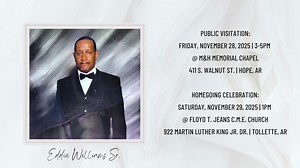 In Loving Memory of EDDIE WILLIAMS SR. PUBLIC VISITATION: 🕜 Friday, November 28, 2025 from 3-5PM 📍 M&H Memorial Chapel 411 S Walnut St | Hope, AR HOMEGOING CELEBRATION: 🕜 Saturday, November 29, 2025 at 1PM 📍Floyd T. Jeans C.M.E. Church 922 Martin Luther King Jr. Dr. | Tollette, AR RESTING PLACE: Harmony Cemetery | Saratoga, AR ****LIVE STREAMING HOMEGOING CELEBRATION**** Watch and show your support at McFadden & Hitchye Funeral Enterprises or YouTube (https://www.youtube.com/channel/UCYivdhq