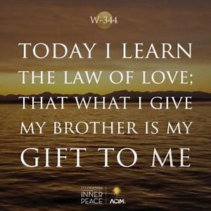 💫Workbook Lesson 344: Today I learn the law of love; that what I give my brother is my gift to me.💫 This is Your law, my Father, not my own. I have not understood what giving means, and thought to save what I desired for myself alone. And as I looked upon the treasure that I thought I had, I found an empty place where nothing ever was or is or will be. Who can share a dream? And what can an illusion offer me? Yet he whom I forgive will give me gifts beyond the worth of anything on earth. Let m