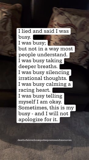I lied and said I was busy. I was busy; but not in a way most people understand. I was busy taking deeper breaths. I was busy silencing irrational thoughts. I was busy calming a racing heart. I was busy telling myself I am okay. Sometimes, this is my busy - and I will not apologize for it. | Death of a Loved one; Quotes, Poems, and Resources