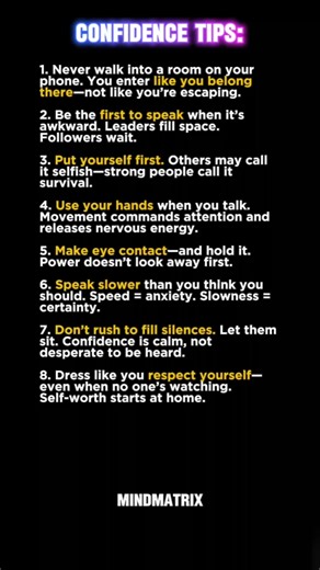 8 Confidence Tips That Actually Work (No Fake Positivity) Confidence isn’t a mindset—it’s a behavior. These 8 no-BS tips reveal how truly self-assured people carry themselves: not through loudness, but through presence, pacing, and unshakable self-respect. From walking into a room phone-free to owning the silence, these are the subtle habits that signal power before you say a word. This isn’t about pretending. It’s about practicing like someone who already believes in themselves. Save this—and s