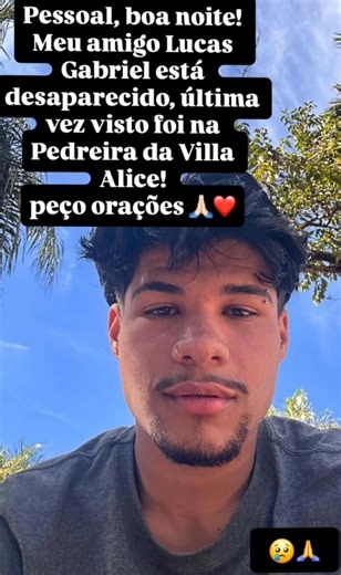 🚨 Jovem desaparecido após ser visto na Pedreira (Cachoeirinha) da Vila Alice 🚨 O jovem Lucas Gabriel está desaparecido desde a tarde deste domingo (28). Ele foi visto pela última vez nas proximidades da Pedreira da Vila Alice (Cachoeirinha), segundo informações repassadas por amigos e familiares. Por volta das 20h, amigos da família me acionaram para que fosse feita gestão junto às autoridades, já que os familiares estavam desesperados sem notícias do paradeiro do jovem. De acordo com relatos 