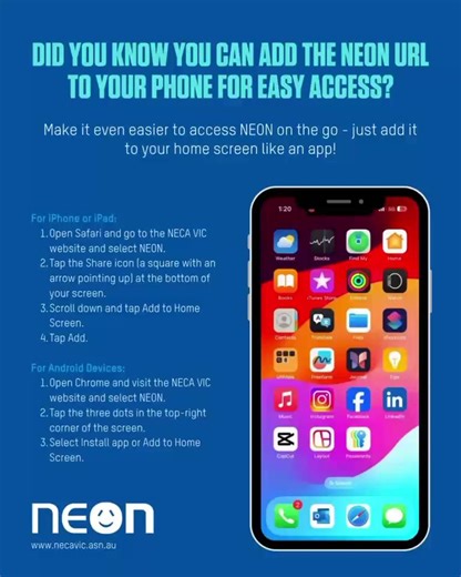 Did You Know? You Can Add the NEON URL to Your Phone for Easy Access! Make it even easier to access NEON on the go - just add it to your home screen like an app! For iPhone or iPad: Open Safari and go to the NECA Victoria website. Tap the Share icon (a square with an arrow pointing up) at the bottom of your screen. Scroll down and tap Add to Home Screen. Give it a name (e.g., “NEON”) and tap Add. For Android Devices: Open Chrome and visit the NEON website. Tap the three dots in the top-right cor