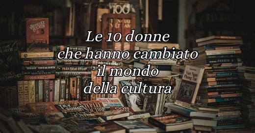 Le 10 donne che hanno rivoluzionato il mondo della cultura