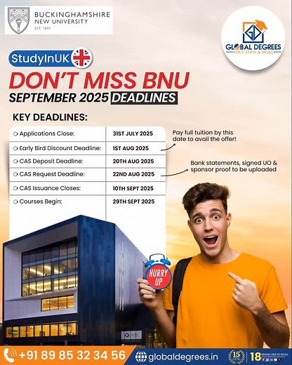 Study In UK BUCKINGHAMSHIRE NEW UNIVERSITY DON'T MISS BNU SEPTEMBER 2025 DEADLINES KEY DEADLINES: Applications Close: 31ST JULY 2025 Early Bird Discount Deadline: IST AUG 2025 CAS Deposit Deadline: 20TH AUG 2025 CAS Request Deadline: 22ND AUG 2025 CAS Issuance Closes: 10TH SEPT 2025 Courses Begin: 29TH SEPT 2025 Pay full tuition by this date to avail the offer! Bank statements, signed UO & sponsor proof to be uploaded HURRY UP📧 Contact Us: 8985323456 Email: info@globaldegrees.in 🌐 Visit our we