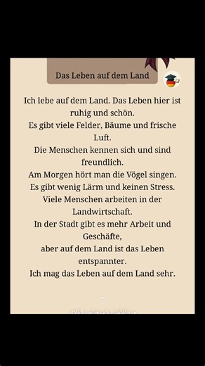 Das Leben auf dem Land Ich lebe auf dem Land. Das Leben hier ist ruhig und schön. Es gibt viele Felder, Bäume und frische Luft. Die Menschen kennen sich und sind freundlich. Am Morgen hört man die Vögel singen. Es gibt wenig Lärm und keinen Stress. Viele Menschen arbeiten in der Landwirtschaft. In der Stadt gibt es mehr Arbeit und Geschäfte, aber auf dem Land ist das Leben entspannter. Ich mag das Leben auf dem Land sehr. #Deutschlernen #Germanlanguage #LearnGerman #DeutschfürAnfänger #Deutschal