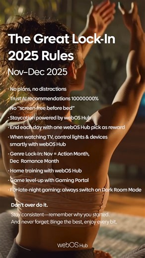 The Great Lock-In 2025 Rules 📝 Nov–Dec 2025 No plans, no distractions Trust AI recommendations 10000000% No “screen-free before bed” Staycation powered by webOS Hub End each day with one webOS Hub pick as reward When watching TV, control lights & devices smartly with webOS Hub Genre Lock-In: Nov = Action Month, Dec = Romance Month Home training with webOS Hub Game level-up with Gaming Portal For late-night gaming: always switch on Dark Room Mode 🚫Don’t over do it. Stay consistent—remember why 