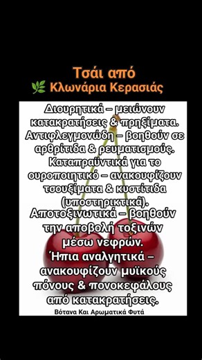 🍒 Τσάι από κλωνάρια κερασιάς Υλικά: 1 χούφτα κλωνάρια κερασιάς (καθαρισμένα & πλυμένα) 1 λίτρο νερό Προετοιμασία: Σπάσε τα κλωνάρια σε μικρά κομμάτια. Βράσε 1 λίτρο νερό. Ρίξε τα κλωνάρια και άφησέ τα να βράσουν 10–12 λεπτά. Σβήσε τη φωτιά και άφησε τα 5 λεπτά να τραβήξουν. Σούρωσε και πιες. Δοσολογία: 1–3 φλυτζάνια την ημέρα. Πίνεται και ζεστό και κρύο. | Βότανα Και Αρωματικά Φυτά