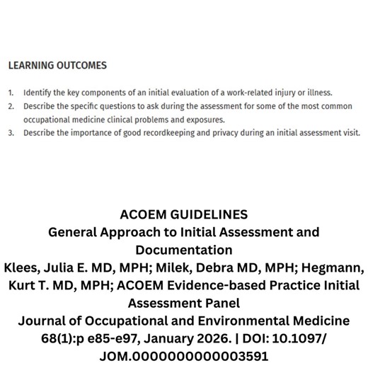 ACOEM GUIDELINES General Approach to Initial Assessment and Documentation Klees, Julia E. MD, MPH; Milek, Debra MD, MPH; Hegmann, Kurt T. MD, MPH; ACOEM Evidence-based Practice Initial Assessment Panel Journal of Occupational and Environmental Medicine 68(1):p e85-e97, January 2026. | DOI: 10.1097/JOM.0000000000003591 LEARNING OUTCOMES 1. Identify the key components of an initial evaluation of a work-related injury or illness. 2. Describe the specific questions to ask during the assessment for s