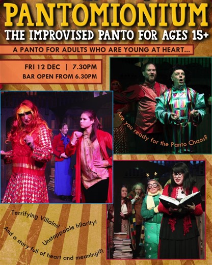 Are You Ready... For Utter Pantomonium!! A Pantomime show for adults who are young at heart! This uplifting improvised pantomime show will have all the essential ingredients for a brilliant pantomime - Terrifying villains! Unstoppable hilarity! A story full of heart and meaning! ... and probably a lot of laugh-out-loud moments that you can only find by watching it yourself! Pantomonium (15 ) An improvised pantomime for adults who are young at heart! Friday 12 Dec | 7.30pm Limelight Bar opens at 