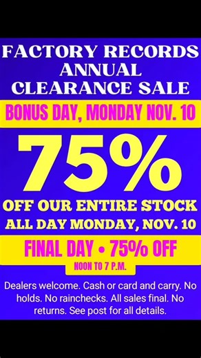 It's the FINAL DAY of the Factory Records annual clearance sale, a bonus Monday sale!! Take 75% off the marked price of our entire stock on Sunday, November 9, 2025. Yes, 75% OFF OUR ENTIRE STOCK for ONE DAY ONLY, Monday, November 10. Help us clean house!! The store will be stuffed with tons of vinyl, new and used!! This is our most popular event at the shop. Dealers welcome!! The legal stuff: New releases and top sellers will be stashed until after the sale. ALL SALES FINAL. NO REFUNDS. NO EXCH