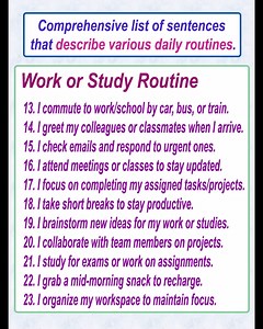 Here’s a comprehensive list of sentences that describe various daily routines. These can be mixed and matched based on context and style preferences: Morning Routine 1. I wake up early in the morning. 2. I stretch and yawn as I get out of bed. 3. I brush my teeth and wash my face. 4. I take a quick shower to feel refreshed. 5. I make my bed before starting the day. 6. I prepare a healthy breakfast. 7. I enjoy a cup of coffee or tea to kickstart my day. 8. I check my phone for messages and notifi