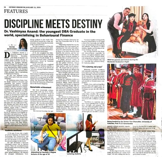 30 SUNDAY OBSERVER JANUARY 25, 2026 FEATURES DISCIPLINE MEETS DESTINY Dr. Vashinyaa Anand: the youngest DBA Graduate in the world, specialising in Behavioural Finance. Strong Antonian connection. Daughter of our dear friend Mr Anand Nadarajah | Antonians Group 93