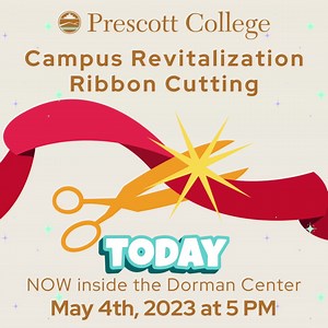 Prescott College has been undergoing a series of campus revitalizations over the past year. To commemorate the changes and enhancements on our campus we will be holding a ribbon cutting on May 4, 2023, at 5 p.m. with a social hour located in the new Dorman Center, next to Manzanita. All are welcome and encouraged to come and celebrate with us! Here is the Facebook event: https://fb.me/e/ALY3WIEb | Prescott College