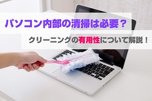 パソコン内部の掃除は必要？クリーニングの有用性について解説！