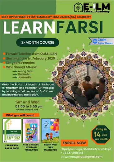 E-ILM, Zahra(SA) Academy presents Virtual Persian language classes followed by learning of small verses of QURAN and Hadith with Farsi translation! Course Details : 📆 From 1st Feb 2025 🕒 Saturday and Wednesday | 2 -3 pm (Pakistan Standard Time) 🖥️ Online Zoom meetings Audience: Young girls, ladies and students (females) Fees: 14 USD/Month Our Teacher Profile : - Born and brought up in Iran - Bachelor From Al-Mustafa University in History of Islam - Masters in Farsi Teaching from Allama Tabata