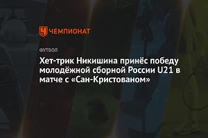 Хет-трик Никишина принёс победу молодёжной сборной России U21 в матче с «Сан-Кристованом»