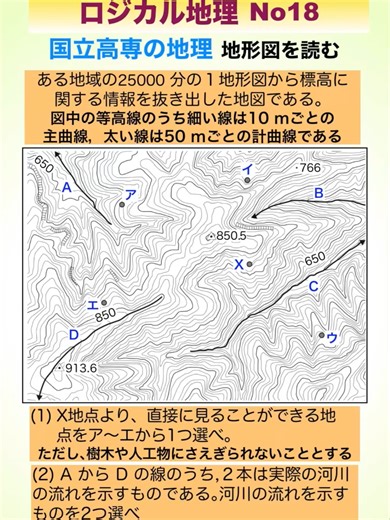 ロジカル地理国立高専の地理 地形図を読む #地形図 #主曲線 #計曲線 #2万5千分の1 国立高専の入試問題より、地理で出題の地形図の読み方を解説しています。地図を読むには、標高が上がっているか、下がっているかを確認していくことが重要です。(1)では、X地点から見える地点の問題で、X地点より高いところは見えません。そこを調べればわかります。(2)では、川の流れる方向で、水は高いところから低いところへ流れます。高低をざっくり捉えれば、大丈夫です。ただ、慣れが必要なので、実際に出題された時は、形曲線を手掛りによくみて判断しましょう。