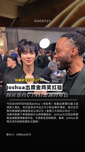 Joshua出席金鸡奖红毯 回应签约UTA后想演的角色 今日SEVENTEEN成员Joshua（洪知秀）受邀出席第83届《金球奖》典礼，在红毯采访中也让不少粉丝意外得知，他已正式签约美国联合精英经纪公司UTA（美国三大经纪公司之一）。当被问到接下来想挑战什么样的角色时，Joshua大方回应希望能出演喜剧情景类作品，引发粉丝无限期待。看来，Joshua 即将正式开启他的演员之路啦！#SEVENTEEN #Joshua #GoldenGlobes | Goody25.com