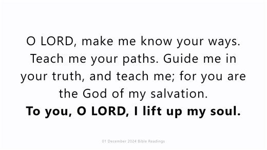 01 December 2024 Catholic Mass Bible Reading https://youtu.be/ueYasbp266E Sunday 1 December 2024 First Sunday of Advent First reading Jeremiah 33:14-16 Behold, the days are coming, declares the Lord, when I will fulfil the promise I made to the house of Israel and the house of Judah. In those days and at that time I will cause a righteous Branch to spring up for David, and he shall execute justice and righteousness in the land. In those days Judah will be saved, and Jerusalem will dwell securely