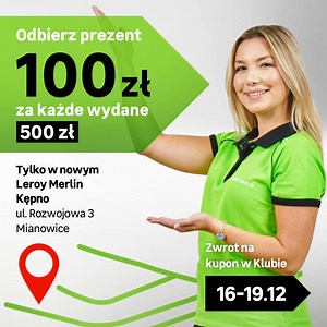 Wielkie otwarcie nowego sklepu Leroy Merlin Kępno🥳💚 Dołącz do nas i odbierz prezent – 100 zł na kupon w Klubie za każde wydane 500 zł 💸 Czekamy na Ciebie! ____ Oferta ważna 16-19.12.2025 r. dla Klubowiczów DOM i PRO. Dotyczy tylko sklepu ul. Rozwojowa 3, 63-600 Mianowice. Maksymalna łączna wartość Kuponu(ów) to 2000 zł. Kupon ważny do końca kolejnego miesiąca od daty jego otrzymania. Kupon nie łączy się z Rabatem Lojalnościowym, PRO ani Specjalnym. Wykorzystane Kuponu możliwe na zakup towarów