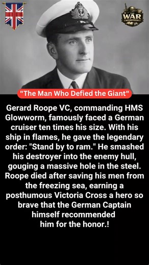 🇬🇧"The Man Who Defied the Giant" 🇬🇧 Gerard Broadmead Roope, commanding HMS Glowworm, faced a vastly larger German heavy cruiser in April 1940. Outgunned, outmatched, and with his ship ablaze, he refused to break away. As shells tore through the destroyer, Roope gave the unforgettable order: “Stand by to ram.” He drove Glowworm straight into the enemy’s hull, ripping open steel plates and shocking the German crew. Badly wounded, he continued to command until the ship was lost, ensuring his me