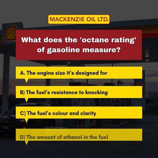Question: What does the 'octane rating' of gasoline measure? A) The engine size it’s designed for B) The fuel’s resistance to knocking ✅ C) The fuel’s color and clarity D) The amount of ethanol in the fuel Octane rating measures a fuel’s resistance to engine knocking or pinging during combustion. | Mackenzie Oil Ltd.