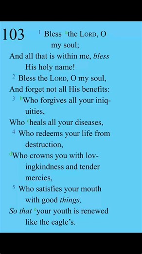 PSALM 103 is a Praise for the great Mercies of our Mighty God. To call on our entire being to praise God for His forgiveness, healing, love, and redemption. "all that is within me" - is to praise God with the totality of one's soul, mind, and heart. It is an exhortation to praise Him not just with words, but with one's whole self. We serve a Mighty God. May He bless you more and more each day to the rest of your days, shall shine His face upon you, and be gracious to you in Jesus name, amen. | D