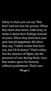 148K views · 2.7K reactions | Safety is when you can say "that hurt" and not lose the person. When they don't shut down, walk away, or make it about their feelings instead of yours. When they don't turn your pain into an argument. It's when they say, "I didn't realize that hurt you, but I'Il do better." That's safety. Not the absence of fights, but the presence of care during them. Love that makes space for honesty without punishment. That's rare. | Soul in Ink | Facebook