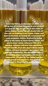 IF MAKING YOUR OWN ANOINTING OIL THIS IS THE PRAYER TO PRAY OVER YOUR OIL: Heavenly Father, in the name of Jesus, we lift up this oil before You, and in and of itself it is just oil. But we ask You in the name of Jesus, Father, anoint this oil. Anoint this oil that we are holding in our hands, Father and make it the holy anointing oil consecrated for your purposes, Father, destined to bring glory to the name of Jesus Christ. Father, we ask in Jesus’ name, wherever this oil is applied, sickness w