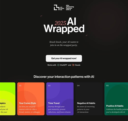 Your year in review, from your AI conversations. AI Wrapped 2025 turns your conversations with AI into a personalized, research-driven experience from Advancing Humans with AI (AHA) program at the MIT Media Lab. Get your AI wrapped: https://www.aiwrapped.org/ #aiwrapped2025 Privacy note: Your conversation data is de-identified before analysis and is not stored. The analysis is for research purposes only. | MIT Media Lab