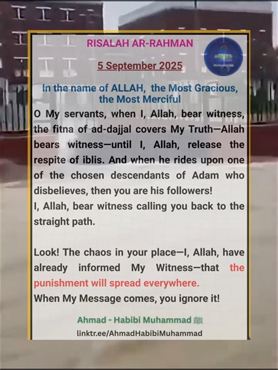 RISALAH AR-RAHMAN 5 September 2025 In the name of ALLAH the Most Gracious the Most Merciful O My servants, when I, Allah, bear witness, the fitna of ad-dajjal covers My Truth—Allah bears witness—until I, Allah, release the respite of iblis. And when he rides upon one of the chosen descendants of Adam who disbelieves, then you are his followers! I, Allah, bear witness calling you back to the straight path. Look! The chaos in your place—I, Allah, have already informed My Witness—that the punishmen