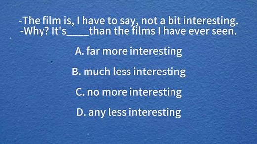解析:not a bit interesting,意为“一点儿都不有趣”，也就是一点趣味都没有，not a bit表示“一点也不”。我不得不说，这部电影一点趣味都没有，从下一句的“why”可知，第二个人对这部电影的看法是不一样，他对这部电影持肯定态度，“为什么？（怎么啦？）它比我看过的那些电影有趣得多”，所以，根据题意正确答案选A。far可以修饰形容词比较级，意为“…得多”，其他三项都不符合题意。