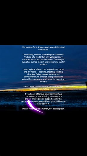 I’m looking for a simple, quiet place to live and contribute. I’m not lazy, broken, or looking for a handout. I’m tired of a world that only values money, constant work, and performance. That way of living has burned me out and broken my trust in society. I want a place where I can help with my hands and my heart — cooking, creating, tending, cleaning, fixing, caring, showing up. Somewhere rural or quiet, with people who value effort, presence, and humanity more than income. I don’t want to cons