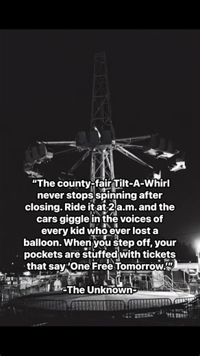 The county-fair Tilt-A-Whirl never stops spinning after closing. Ride it at 2 a.m. and the cars giggle in the voices of every kid who ever lost a balloon. When you step off, your pockets are stuffed with tickets that say ‘One Free Tomorrow -The Unknown- | The unknown