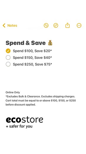 🌿 Spend & Save at Ecostore! 🌿 Now’s the perfect time to shop and save on your favorite eco-friendly products. Save $20 on orders over $100 Save $40 on orders over $150 Save $75 on orders over $250 The more you shop, the more you save! Take advantage of this limited-time offer and enjoy great savings on sustainable essentials. *Excludes Bulk, clearance items, and shipping charges. Cart total must be equal to or above $100, $150 or $250 before discount is applied. | Ecostore
