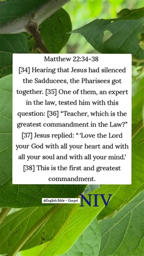 Matthew 22:34-38 [34] Hearing that Jesus had silenced the Sadducees, the Pharisees got together. [35] One of them, an expert in the law, tested him with this question: [36] “Teacher, which is the greatest commandment in the Law?” [37] Jesus replied: “ ‘Love the Lord your God with all your heart and with all your soul and with all your mind.’ [38] This is the first and greatest commandment. English Bible - Gospel | English Bible - Gospel