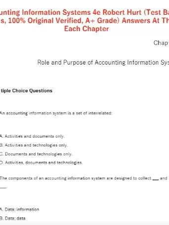 Accounting Information Systems 4e Robert Hurt (Test Bank All Chapters, 100% Original Verified, A Grade) Answers At The End Of Each Chapter (Complete And Verified Study material) (1838pages) LEARNEXAMS Role and Purpose of Accounting Information Systems Multiple Choice Questions 1. An accounting information system is a set of interrelated: A. Activities and documents only. B. Activities and technologies only. C. Documents and technologies only. D. Activities, documents and technologies. 2. The com