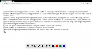 Consider the following problem: A farmer with 750 ft of fencing wants to enclose a rectangular area and then divide it into four pens with fencing parallel to one side of the rectangle. What is the largest possible total area of the four pens? (a) Draw several diagrams illustrating the situation, some with shallow, wide pens and some with deep, narrow pens. Find the total areas of these configurations. Does it appear that there is a maximum area? If so, estimate it. (b) Draw a diagram illustrati