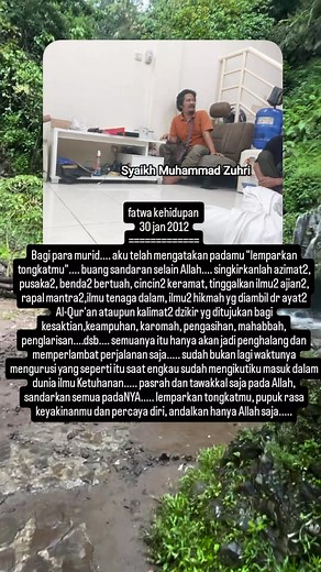 fatwa kehidupan 30 jan 2012 ============= Bagi para murid.... aku telah mengatakan padamu "lemparkan tongkatmu".... buang sandaran selain Allah.... singkirkanlah azimat2, pusaka2, benda2 bertuah, cincin2 keramat, tinggalkan ilmu2 ajian2, rapal mantra2,ilmu tenaga dalam, ilmu2 hikmah yg diambil dr ayat2 Al-Qur'an ataupun kalimat2 dzikir yg ditujukan bagi kesaktian,keampuhan, karomah, pengasihan, mahabbah, penglarisan....dsb.... semuanya itu hanya akan jadi penghalang dan memperlambat perjalanan s