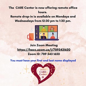 The CARE Center is now offering remote office hours. Remote drop-in is available on Mondays and Wednesdays from 12:30 pm to 1:30 pm. You must have your first and last name displayed. Join Zoom Meeting https://hacc.zoom.us/j/7895431650 Zoom ID: 789 543 1650 | HACC, Central Pennsylvania's Community College