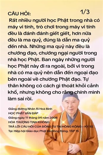 CÂU HỎI: Rất nhiều người học Phật trong nhà có máy vi tính, trò chơi trong máy vi tính đều là đánh đánh giết giết, hơn nữa đều là ma quỷ, đúng là dẫn ma quỷ đến nhà. Những ma quỷ này đều là chướng đạo, chướng ngại người trong nhà học Phật. Ban ngày những người học Phật này đi ra ngoài, bởi vì trong nhà có ma quỷ nên dẫn đến ngoại đạo bên ngoài về chướng Phật đạo. Tự thân không có cách gì thoát khỏi cảnh khổ, nhưng không cho rằng chính mình làm sai rồi. ĐÁP: Vấn đề này đúng là vô cùng nghiêm trọn